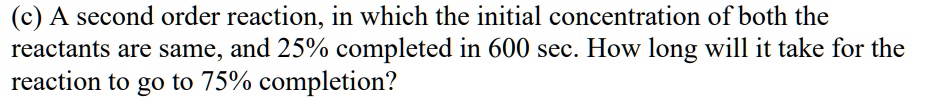 (c) A second order reaction; in which the initial concentration of both the reactants are same, and 25% completed in 600 sec. How long ` will it take for the reaction to go to 75% completion?