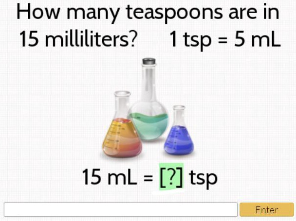 MATH HELP!! ASAP!!! PLZ How many teaspoons are in 15 milliliters? 1 tsp = 5 mL 15 mL = [?] tsp Enter