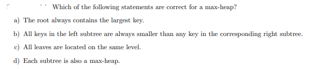 Which of the following statements are correct for a max-heap? a) The root always contains the largest key. b) All keys i