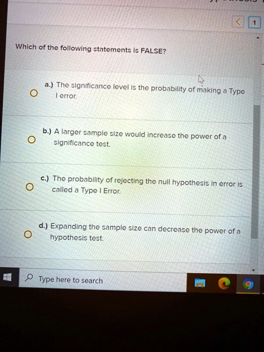 Which of the following statements Is FALSE? a.) The significance level is the probability of making Type error b:) A larger sample size would Increase the power of a significance test c) The probability of rejecting the null hypothesis in error I5 called a Type Error: d.)