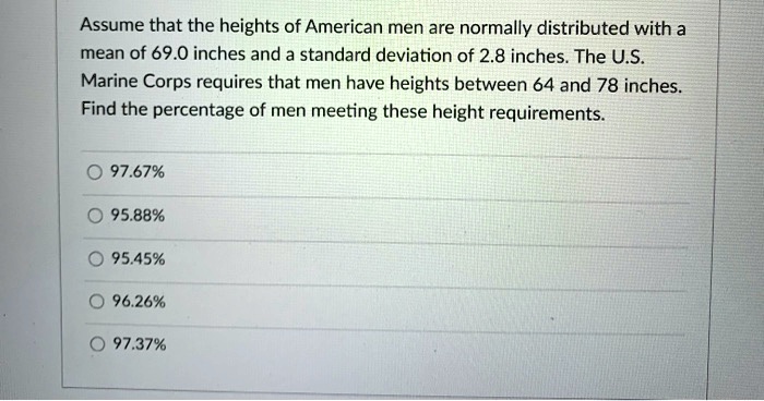 Assume that the heights of American men are normally distributed with a mean of 69.0 inches and a standard deviation of 2.8 inches The U.S. Marine Corps requires that men have heights between 64 and 78 inches