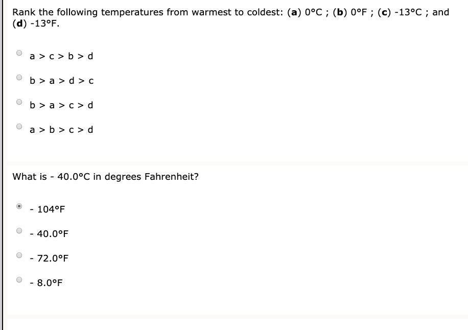 Rank the following temperatures from warmest to coldest: (a) 08C ; (b) 0PF ; (c) -13PC and (d) -13PF. a > € > b > d b > a > d > € b > a > c > d a > b > c > d What is 40.0*C in degrees Fahrenheit? 104'F 40.0*F 72.0*F 8.09F